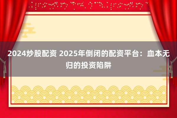 2024炒股配资 2025年倒闭的配资平台：血本无归的投资陷阱