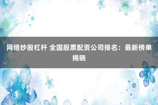 网络炒股杠杆 全国股票配资公司排名：最新榜单揭晓