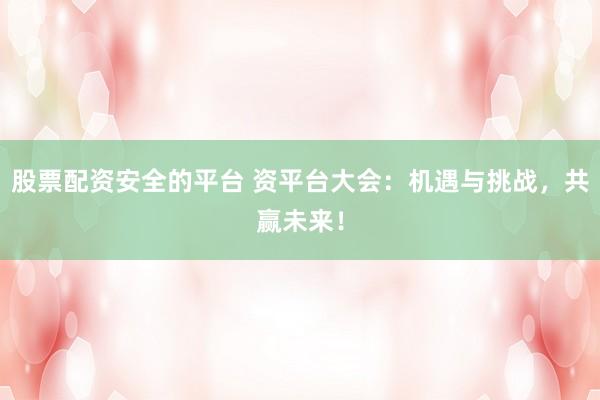 股票配资安全的平台 资平台大会：机遇与挑战，共赢未来！