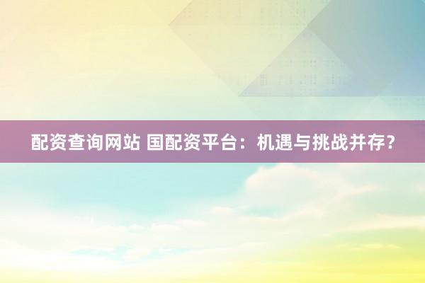 配资查询网站 国配资平台：机遇与挑战并存？