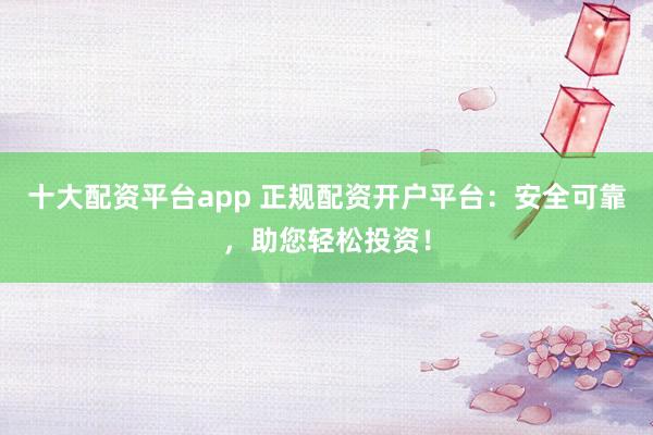 十大配资平台app 正规配资开户平台：安全可靠，助您轻松投资！