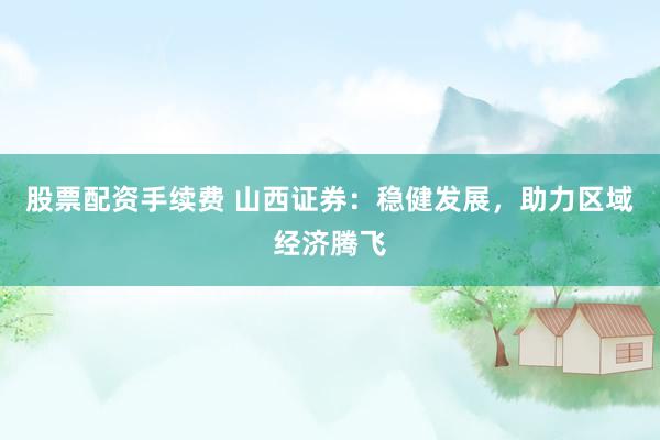 股票配资手续费 山西证券：稳健发展，助力区域经济腾飞
