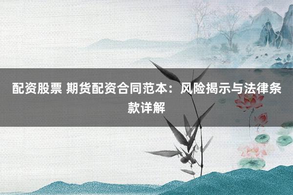 配资股票 期货配资合同范本：风险揭示与法律条款详解