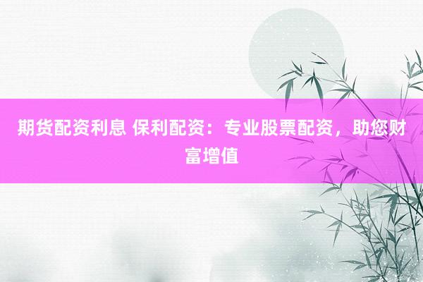 期货配资利息 保利配资：专业股票配资，助您财富增值