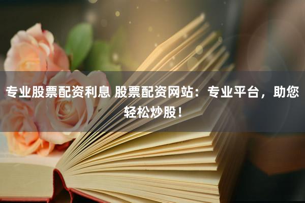 专业股票配资利息 股票配资网站：专业平台，助您轻松炒股！
