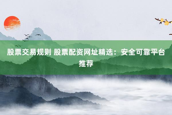股票交易规则 股票配资网址精选：安全可靠平台推荐