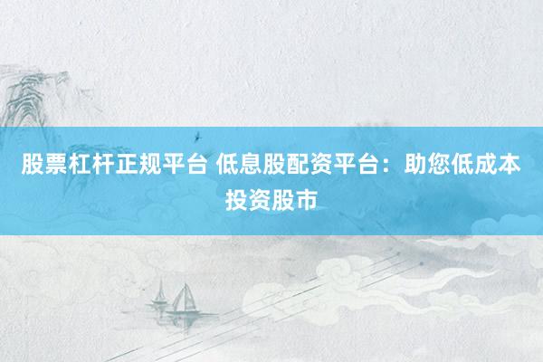 股票杠杆正规平台 低息股配资平台：助您低成本投资股市