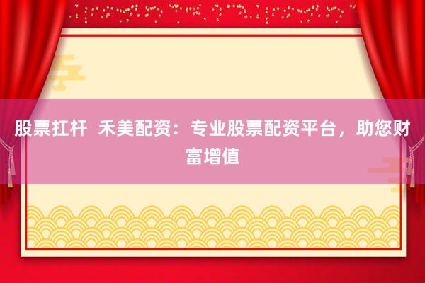 股票扛杆  禾美配资：专业股票配资平台，助您财富增值