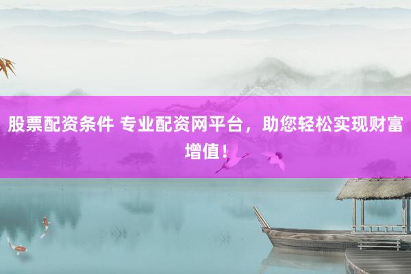 股票配资条件 专业配资网平台，助您轻松实现财富增值！