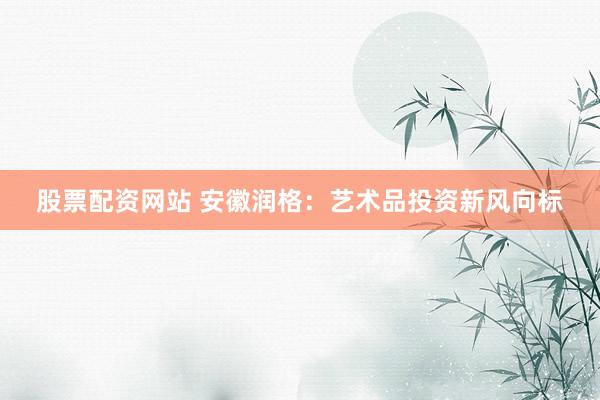 股票配资网站 安徽润格：艺术品投资新风向标