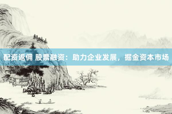 配资返佣 股票融资：助力企业发展，掘金资本市场