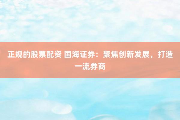 正规的股票配资 国海证券：聚焦创新发展，打造一流券商
