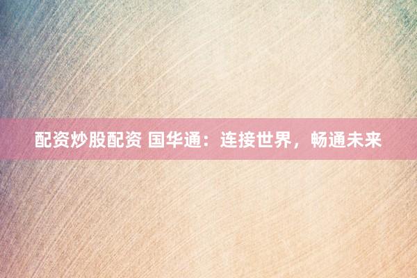 配资炒股配资 国华通：连接世界，畅通未来