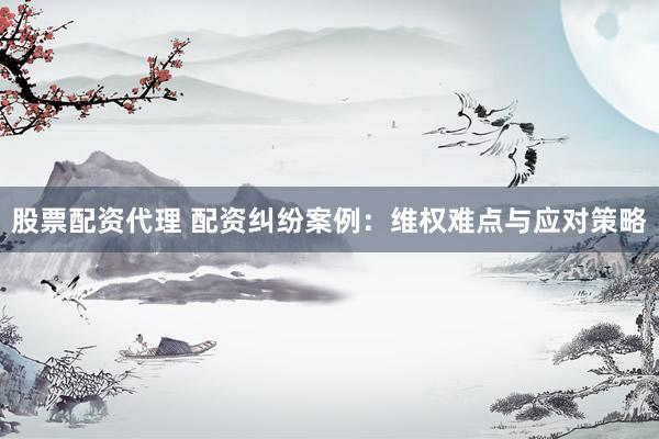 股票配资代理 配资纠纷案例：维权难点与应对策略