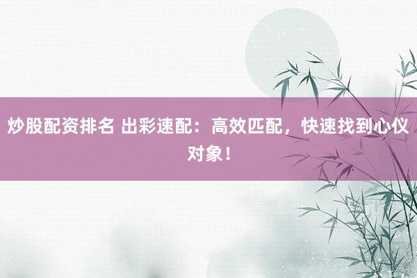 炒股配资排名 出彩速配：高效匹配，快速找到心仪对象！