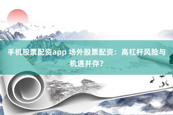 手机股票配资app 场外股票配资：高杠杆风险与机遇并存？