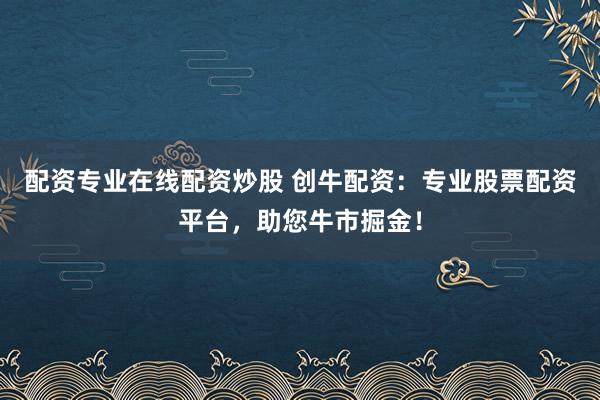 配资专业在线配资炒股 创牛配资：专业股票配资平台，助您牛市掘金！