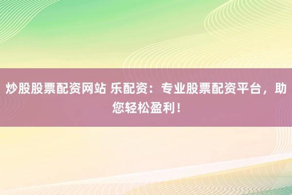 炒股股票配资网站 乐配资：专业股票配资平台，助您轻松盈利！