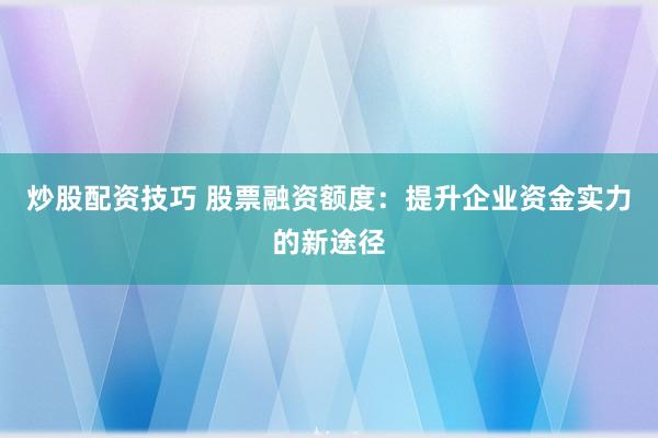 炒股配资技巧 股票融资额度：提升企业资金实力的新途径