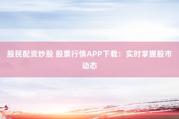 股民配资炒股 股票行情APP下载：实时掌握股市动态