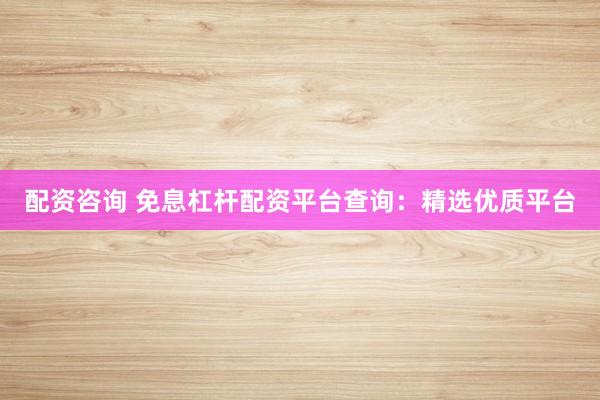 配资咨询 免息杠杆配资平台查询：精选优质平台
