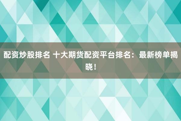 配资炒股排名 十大期货配资平台排名：最新榜单揭晓！