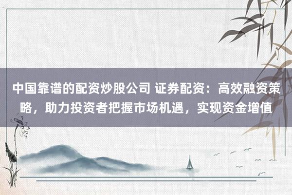 中国靠谱的配资炒股公司 证券配资：高效融资策略，助力投资者把握市场机遇，实现资金增值