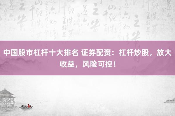 中国股市杠杆十大排名 证券配资：杠杆炒股，放大收益，风险可控！