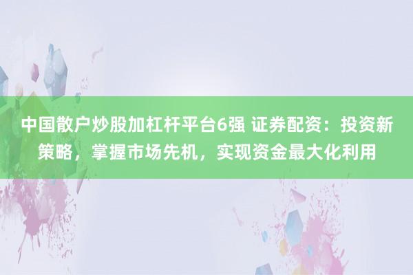 中国散户炒股加杠杆平台6强 证券配资：投资新策略，掌握市场先机，实现资金最大化利用
