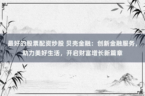 最好的股票配资炒股 贝壳金融：创新金融服务，助力美好生活，开启财富增长新篇章