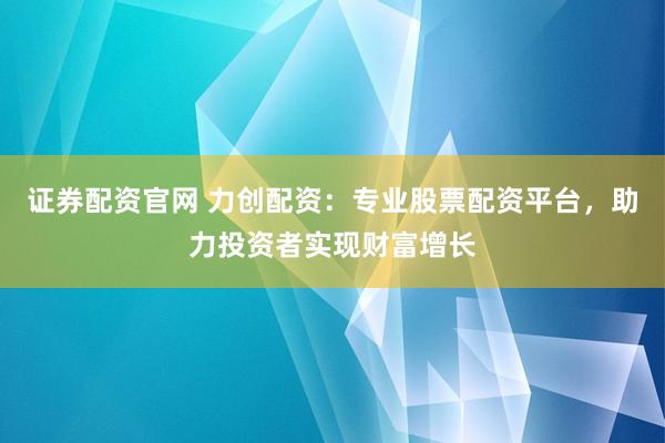 证券配资官网 力创配资：专业股票配资平台，助力投资者实现财富增长