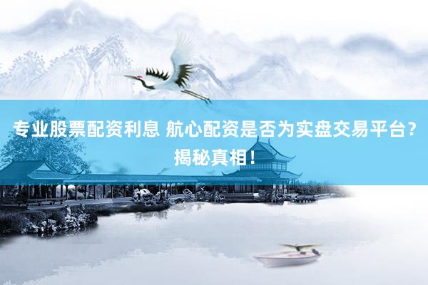 专业股票配资利息 航心配资是否为实盘交易平台？揭秘真相！