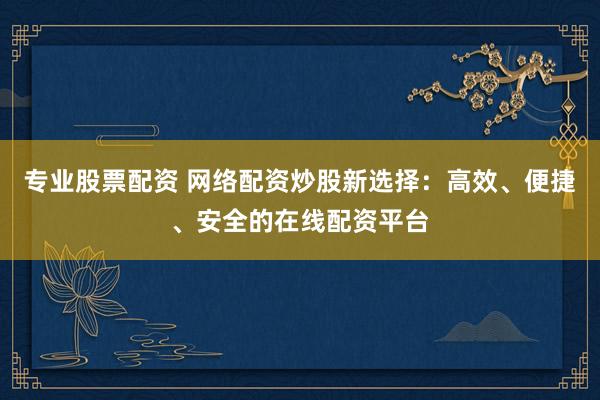 专业股票配资 网络配资炒股新选择：高效、便捷、安全的在线配资平台