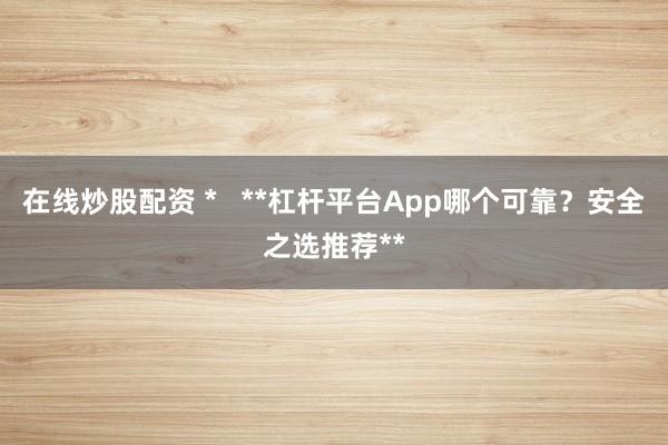 在线炒股配资 *   **杠杆平台App哪个可靠？安全之选推荐**