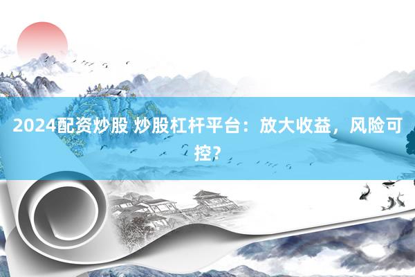 2024配资炒股 炒股杠杆平台：放大收益，风险可控？
