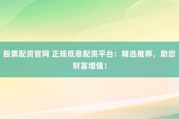 股票配资官网 正规低息配资平台：精选推荐，助您财富增值！