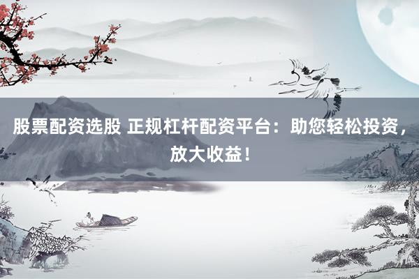 股票配资选股 正规杠杆配资平台：助您轻松投资，放大收益！