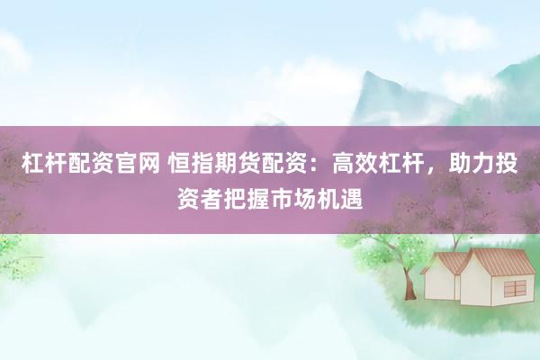 杠杆配资官网 恒指期货配资：高效杠杆，助力投资者把握市场机遇