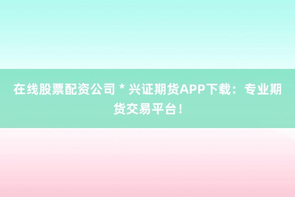 在线股票配资公司 * 兴证期货APP下载：专业期货交易平台！