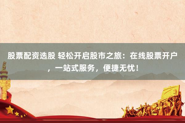 股票配资选股 轻松开启股市之旅：在线股票开户，一站式服务，便捷无忧！