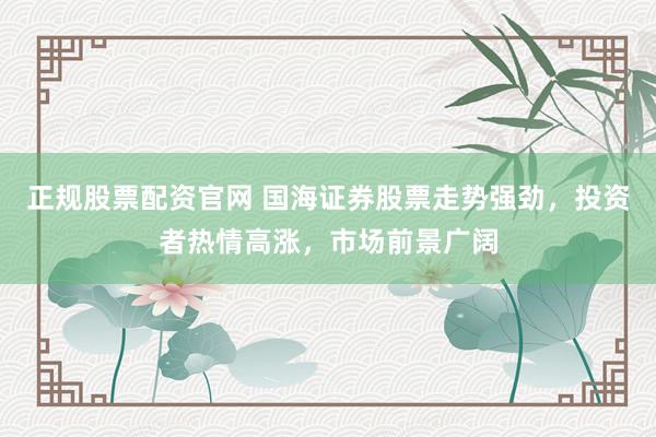 正规股票配资官网 国海证券股票走势强劲，投资者热情高涨，市场前景广阔