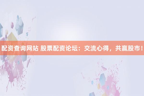 配资查询网站 股票配资论坛：交流心得，共赢股市！