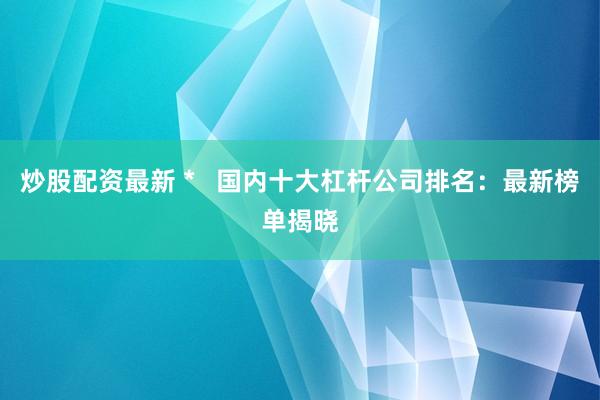 炒股配资最新 *   国内十大杠杆公司排名：最新榜单揭晓