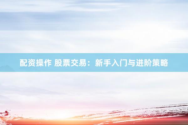 配资操作 股票交易：新手入门与进阶策略