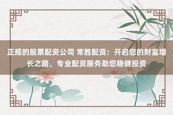 正规的股票配资公司 常胜配资：开启您的财富增长之路，专业配资服务助您稳健投资