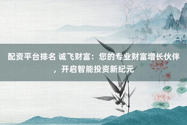 配资平台排名 诚飞财富：您的专业财富增长伙伴，开启智能投资新纪元