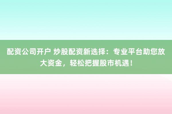 配资公司开户 炒股配资新选择：专业平台助您放大资金，轻松把握股市机遇！
