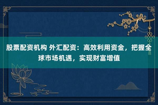 股票配资机构 外汇配资：高效利用资金，把握全球市场机遇，实现财富增值