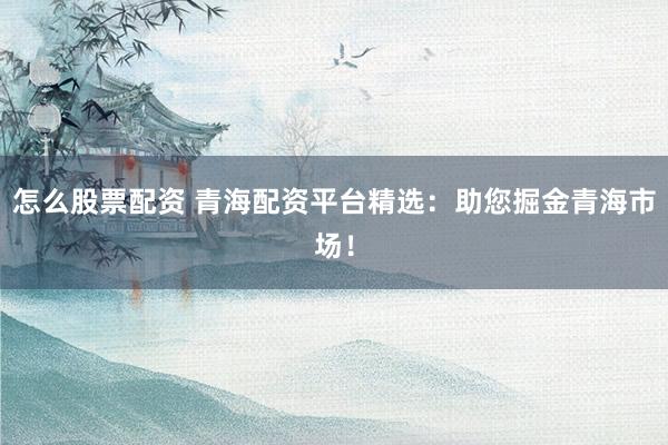 怎么股票配资 青海配资平台精选：助您掘金青海市场！