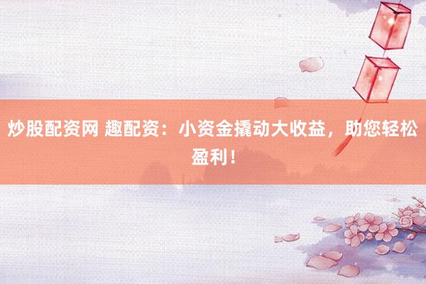 炒股配资网 趣配资：小资金撬动大收益，助您轻松盈利！